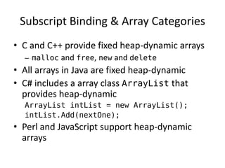 Subscript Binding & Array Categories 
•C and C++ provide fixed heap-dynamic arrays 
–malloc and free, new and delete 
•All arrays in Java are fixed heap-dynamic 
•C# includes a array class ArrayList that provides heap-dynamic 
ArrayList intList = new ArrayList(); 
intList.Add(nextOne); 
•Perl and JavaScript support heap-dynamic arrays  