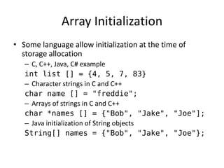 Array Initialization 
•Some language allow initialization at the time of storage allocation 
–C, C++, Java, C# example 
int list [] = {4, 5, 7, 83} 
–Character strings in C and C++ 
char name [] = "freddie"; 
–Arrays of strings in C and C++ 
char *names [] = {"Bob", "Jake", "Joe"]; 
–Java initialization of String objects 
String[] names = {"Bob", "Jake", "Joe"};  