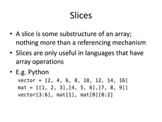 Slices 
•A slice is some substructure of an array; nothing more than a referencing mechanism 
•Slices are only useful in languages that have array operations 
•E.g. Python 
vector = [2, 4, 6, 8, 10, 12, 14, 16] 
mat = [[1, 2, 3],[4, 5, 6],[7, 8, 9]] 
vector[3:6], mat[1], mat[0][0:2]  