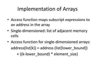 Implementation of Arrays 
•Access function maps subscript expressions to an address in the array 
•Single-dimensioned: list of adjacent memory cells 
•Access function for single-dimensioned arrays: 
address(list[k]) = address (list[lower_bound]) 
+ ((k-lower_bound) * element_size)  