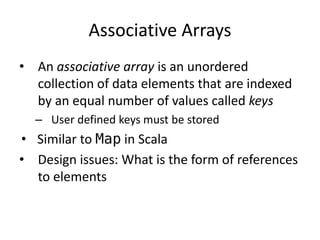 Associative Arrays 
•An associative array is an unordered collection of data elements that are indexed by an equal number of values called keys 
–User defined keys must be stored 
•Similar to Map in Scala 
•Design issues: What is the form of references to elements  