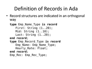 Definition of Records in Ada 
•Record structures are indicated in an orthogonal way 
type Emp_Name_Type is record 
First: String (1..20); 
Mid: String (1..10); 
Last: String (1..20); 
end record; 
type Emp_Record_Type is record 
Emp_Name: Emp_Name_Type; 
Hourly_Rate: Float; 
end record; 
Emp_Rec: Emp_Rec_Type;  