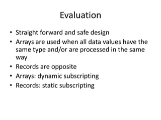 •Straight forward and safe design 
•Arrays are used when all data values have the same type and/or are processed in the same way 
•Records are opposite 
•Arrays: dynamic subscripting 
•Records: static subscripting 
Evaluation  