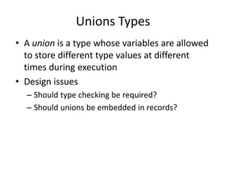 Unions Types 
•A union is a type whose variables are allowed to store different type values at different times during execution 
•Design issues 
–Should type checking be required? 
–Should unions be embedded in records?  