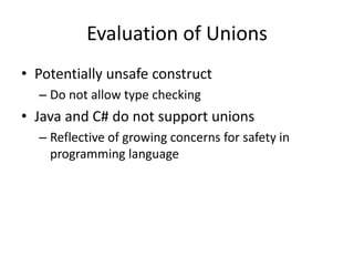 Evaluation of Unions 
•Potentially unsafe construct 
–Do not allow type checking 
•Java and C# do not support unions 
–Reflective of growing concerns for safety in programming language  
