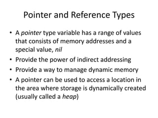 Pointer and Reference Types 
•A pointer type variable has a range of values that consists of memory addresses and a special value, nil 
•Provide the power of indirect addressing 
•Provide a way to manage dynamic memory 
•A pointer can be used to access a location in the area where storage is dynamically created (usually called a heap)  