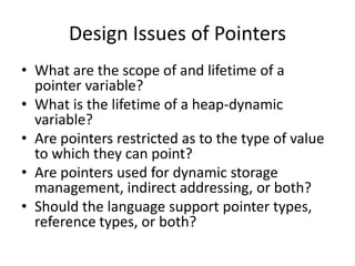 Design Issues of Pointers 
•What are the scope of and lifetime of a pointer variable? 
•What is the lifetime of a heap-dynamic variable? 
•Are pointers restricted as to the type of value to which they can point? 
•Are pointers used for dynamic storage management, indirect addressing, or both? 
•Should the language support pointer types, reference types, or both?  