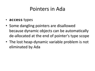 Pointers in Ada 
•access types 
•Some dangling pointers are disallowed because dynamic objects can be automatically de-allocated at the end of pointer's type scope 
•The lost heap-dynamic variable problem is not eliminated by Ada  