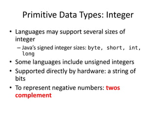 Primitive Data Types: Integer 
•Languages may support several sizes of integer 
–Java’s signed integer sizes: byte, short, int, long 
•Some languages include unsigned integers 
•Supported directly by hardware: a string of bits 
•To represent negative numbers: twos complement  