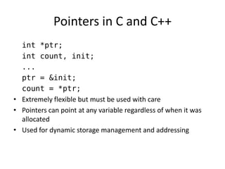 Pointers in C and C++ 
int *ptr; 
int count, init; 
... 
ptr = &init; 
count = *ptr; 
•Extremely flexible but must be used with care 
•Pointers can point at any variable regardless of when it was allocated 
•Used for dynamic storage management and addressing  