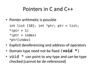 Pointers in C and C++ 
•Pointer arithmetic is possible 
int list [10]; int *ptr; ptr = list; 
*(ptr + 1) 
*(ptr + index) 
*ptr[index] 
•Explicit dereferencing and address-of operators 
•Domain type need not be fixed (void *) 
•void * can point to any type and can be type checked (cannot be de-referenced)  