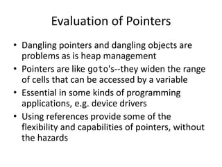 Evaluation of Pointers 
•Dangling pointers and dangling objects are problems as is heap management 
•Pointers are like goto's--they widen the range of cells that can be accessed by a variable 
•Essential in some kinds of programming applications, e.g. device drivers 
•Using references provide some of the flexibility and capabilities of pointers, without the hazards  