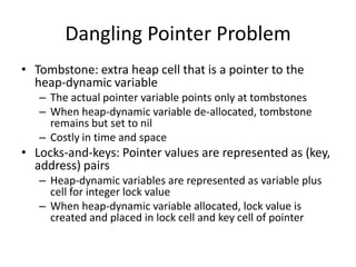 Dangling Pointer Problem 
•Tombstone: extra heap cell that is a pointer to the heap-dynamic variable 
–The actual pointer variable points only at tombstones 
–When heap-dynamic variable de-allocated, tombstone remains but set to nil 
–Costly in time and space 
•Locks-and-keys: Pointer values are represented as (key, address) pairs 
–Heap-dynamic variables are represented as variable plus cell for integer lock value 
–When heap-dynamic variable allocated, lock value is created and placed in lock cell and key cell of pointer  