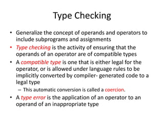 Type Checking 
•Generalize the concept of operands and operators to include subprograms and assignments 
•Type checking is the activity of ensuring that the operands of an operator are of compatible types 
•A compatible type is one that is either legal for the operator, or is allowed under language rules to be implicitly converted by compiler- generated code to a legal type 
–This automatic conversion is called a coercion. 
•A type error is the application of an operator to an operand of an inappropriate type  