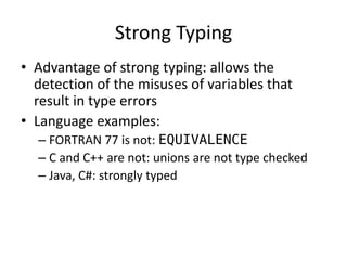 Strong Typing 
•Advantage of strong typing: allows the detection of the misuses of variables that result in type errors 
•Language examples: 
–FORTRAN 77 is not: EQUIVALENCE 
–C and C++ are not: unions are not type checked 
–Java, C#: strongly typed  