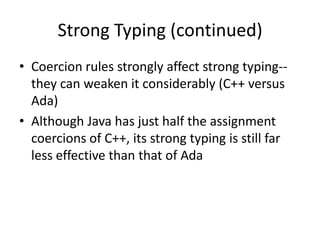 Strong Typing (continued) 
•Coercion rules strongly affect strong typing-- they can weaken it considerably (C++ versus Ada) 
•Although Java has just half the assignment coercions of C++, its strong typing is still far less effective than that of Ada  