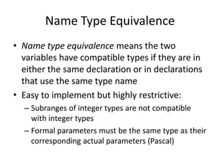 Name Type Equivalence 
•Name type equivalence means the two variables have compatible types if they are in either the same declaration or in declarations that use the same type name 
•Easy to implement but highly restrictive: 
–Subranges of integer types are not compatible with integer types 
–Formal parameters must be the same type as their corresponding actual parameters (Pascal)  