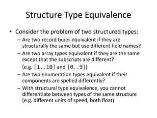 Structure Type Equivalence 
•Consider the problem of two structured types: 
–Are two record types equivalent if they are structurally the same but use different field names? 
–Are two array types equivalent if they are the same except that the subscripts are different? 
(e.g. [1..10] and [0..9]) 
–Are two enumeration types equivalent if their components are spelled differently? 
–With structural type equivalence, you cannot differentiate between types of the same structure (e.g. different units of speed, both float)  