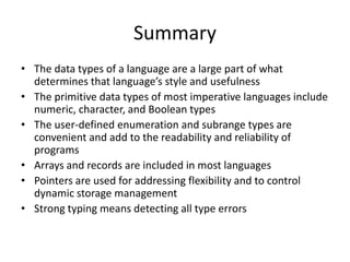 Summary 
•The data types of a language are a large part of what determines that language’s style and usefulness 
•The primitive data types of most imperative languages include numeric, character, and Boolean types 
•The user-defined enumeration and subrange types are convenient and add to the readability and reliability of programs 
•Arrays and records are included in most languages 
•Pointers are used for addressing flexibility and to control dynamic storage management 
•Strong typing means detecting all type errors 