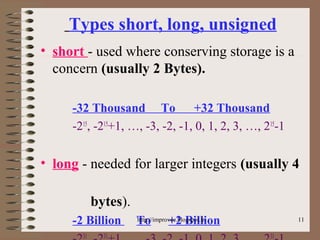 11
Types short, long, unsigned
• short - used where conserving storage is a
concern (usually 2 Bytes).
-32 Thousand To +32 Thousand
-215
, -215
+1, …, -3, -2, -1, 0, 1, 2, 3, …, 215
-1
• long - needed for larger integers (usually 4
bytes).
-2 Billion To +2 Billion
31 31 31
http://improvec.blogspot.in
 