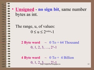 12
• Unsigned - no sign bit, same number
bytes as int.
The range, u, of values:
0 ≤ u ≤ 2wordsize
-1
2 Byte word ~ 0 To + 64 Thousand
0, 1, 2, 3, …, 216
-1
4 Byte word ~ 0 To + 4 Billion
0, 1, 2, 3, …, 232
-1http://improvec.blogspot.in
 