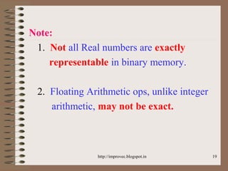 19
Note:
1. Not all Real numbers are exactly
representable in binary memory.
2. Floating Arithmetic ops, unlike integer
arithmetic, may not be exact.
http://improvec.blogspot.in
 