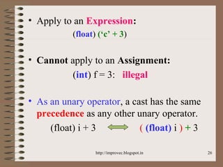 26
• Apply to an Expression:
(float) (‘c’ + 3)
• Cannot apply to an Assignment:
(int) f = 3: illegal
• As an unary operator, a cast has the same
precedence as any other unary operator.
(float) i + 3 ( (float) i ) + 3
http://improvec.blogspot.in
 