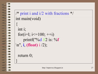27
/* print i and i/2 with fractions */
int main(void)
{
int i;
for(i=l; i<=100; ++i)
printf(''%d //2 is: %f
n", i, (float) i /2);
return 0;
}
http://improvec.blogspot.in
 