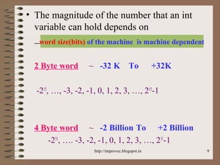 9
• The magnitude of the number that an int
variable can hold depends on
___________?
2 Byte word ~ -32 K To +32K
-215
, …, -3, -2, -1, 0, 1, 2, 3, …, 215
-1
4 Byte word ~ -2 Billion To +2 Billion
-231
, …. -3, -2, -1, 0, 1, 2, 3, …, 231
-1
word size(bits) of the machine is machine dependent
http://improvec.blogspot.in
 