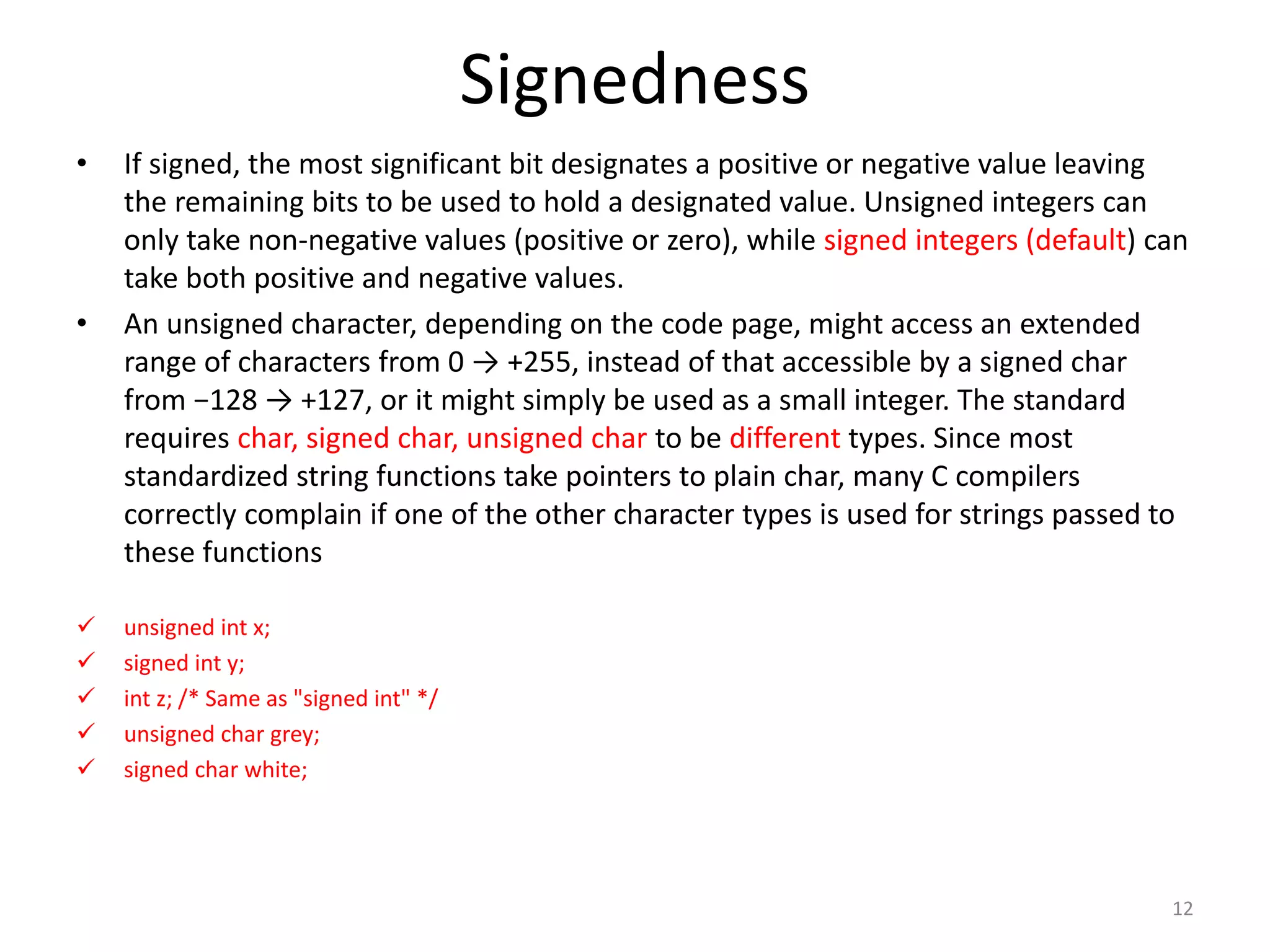 Signedness
• If signed, the most significant bit designates a positive or negative value leaving
the remaining bits to be used to hold a designated value. Unsigned integers can
only take non-negative values (positive or zero), while signed integers (default) can
take both positive and negative values.
• An unsigned character, depending on the code page, might access an extended
range of characters from 0 → +255, instead of that accessible by a signed char
from −128 → +127, or it might simply be used as a small integer. The standard
requires char, signed char, unsigned char to be different types. Since most
standardized string functions take pointers to plain char, many C compilers
correctly complain if one of the other character types is used for strings passed to
these functions
 unsigned int x;
 signed int y;
 int z; /* Same as "signed int" */
 unsigned char grey;
 signed char white;
12
 