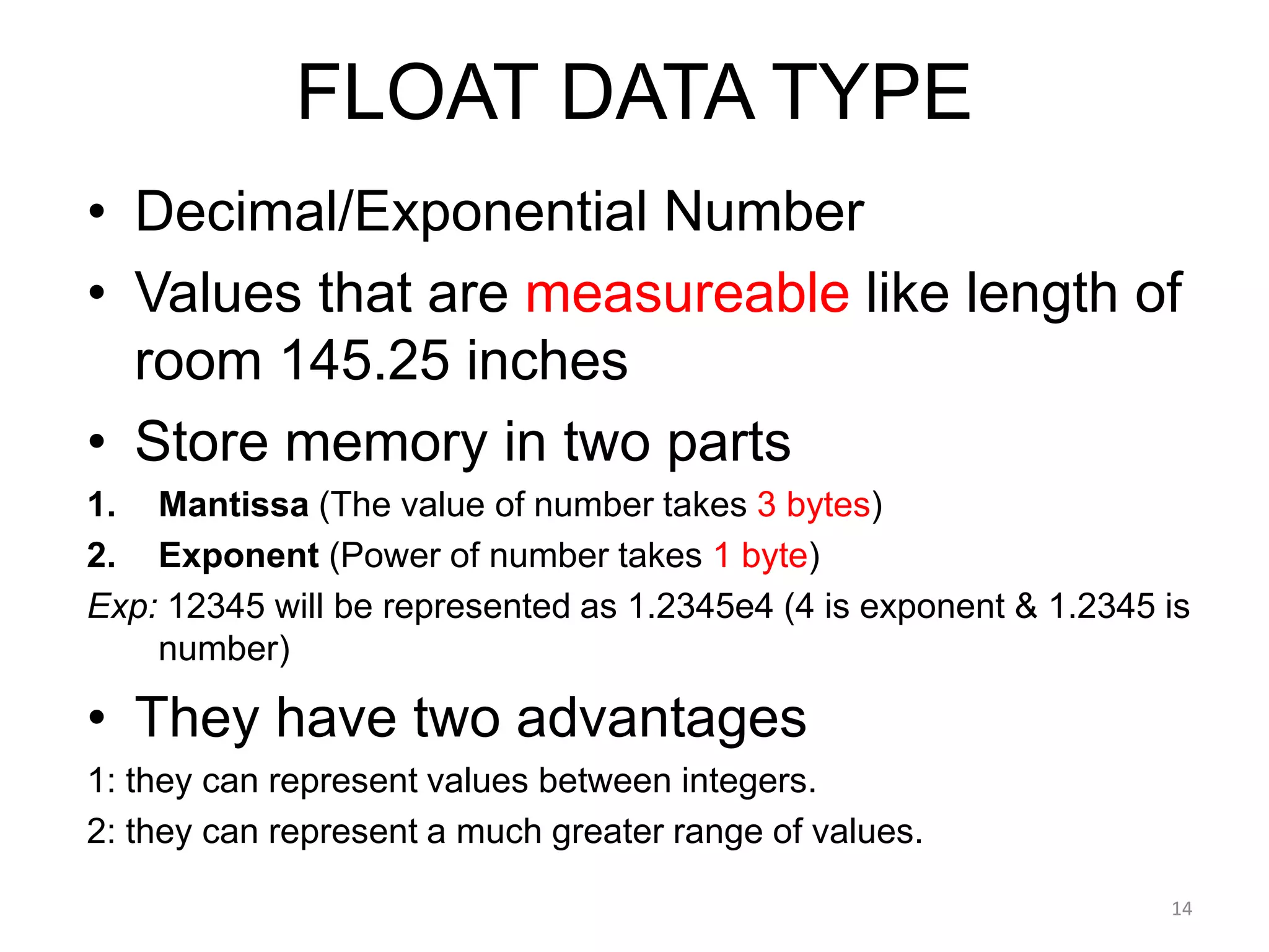 FLOAT DATA TYPE
• Decimal/Exponential Number
• Values that are measureable like length of
room 145.25 inches
• Store memory in two parts
1. Mantissa (The value of number takes 3 bytes)
2. Exponent (Power of number takes 1 byte)
Exp: 12345 will be represented as 1.2345e4 (4 is exponent & 1.2345 is
number)
• They have two advantages
1: they can represent values between integers.
2: they can represent a much greater range of values.
14
 
