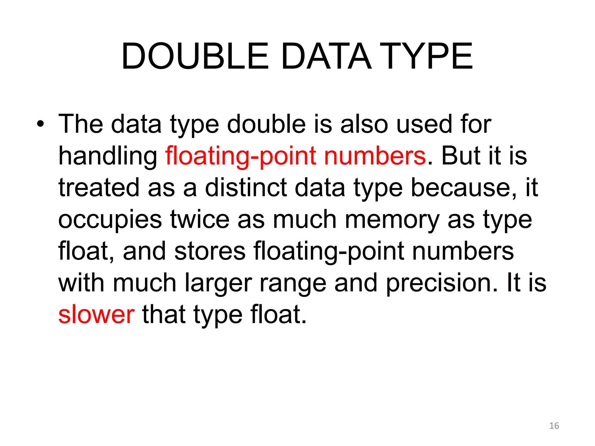 DOUBLE DATA TYPE
• The data type double is also used for
handling floating-point numbers. But it is
treated as a distinct data type because, it
occupies twice as much memory as type
float, and stores floating-point numbers
with much larger range and precision. It is
slower that type float.
16
 