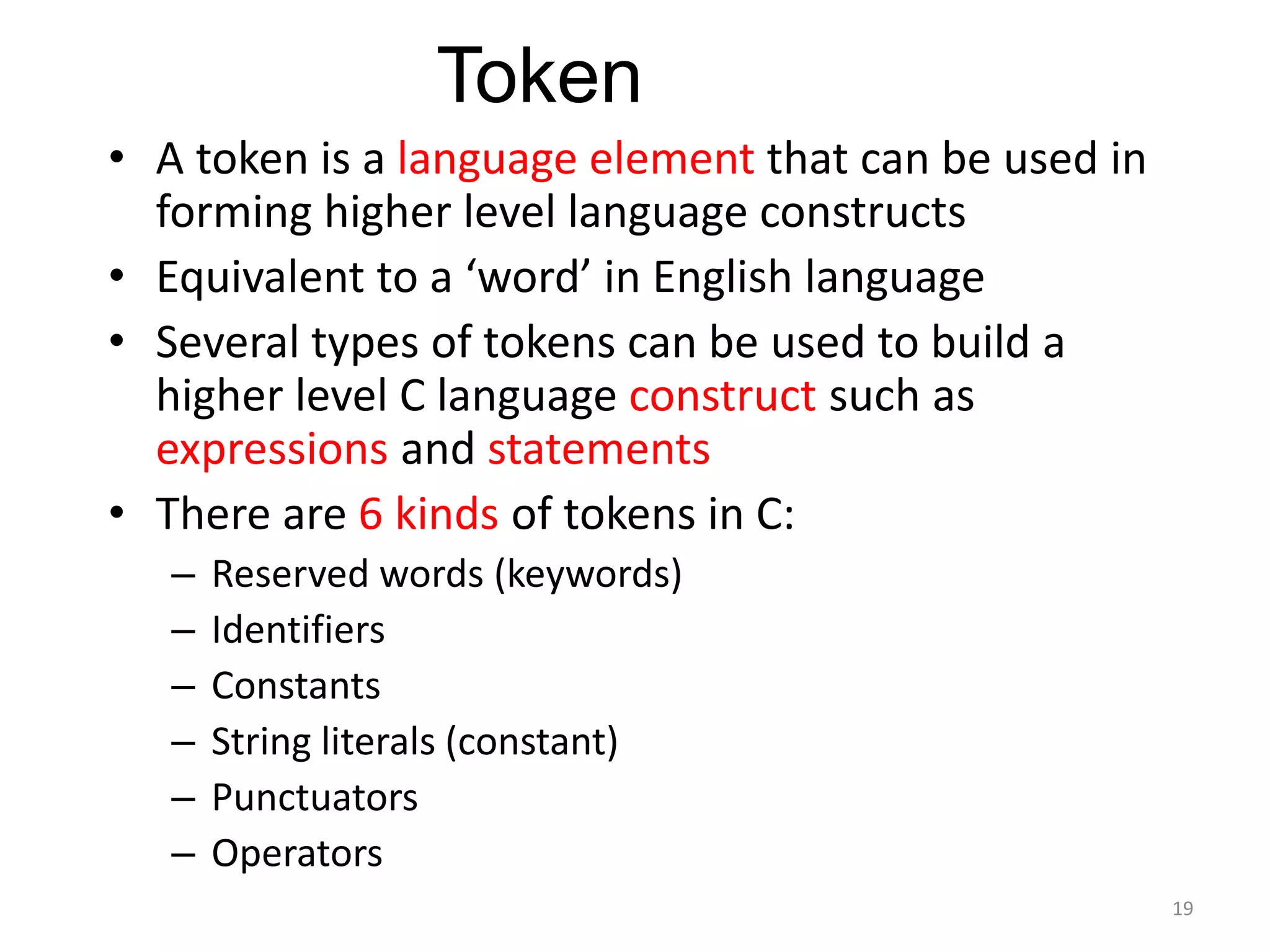 • A token is a language element that can be used in
forming higher level language constructs
• Equivalent to a ‘word’ in English language
• Several types of tokens can be used to build a
higher level C language construct such as
expressions and statements
• There are 6 kinds of tokens in C:
– Reserved words (keywords)
– Identifiers
– Constants
– String literals (constant)
– Punctuators
– Operators
Token
19
 