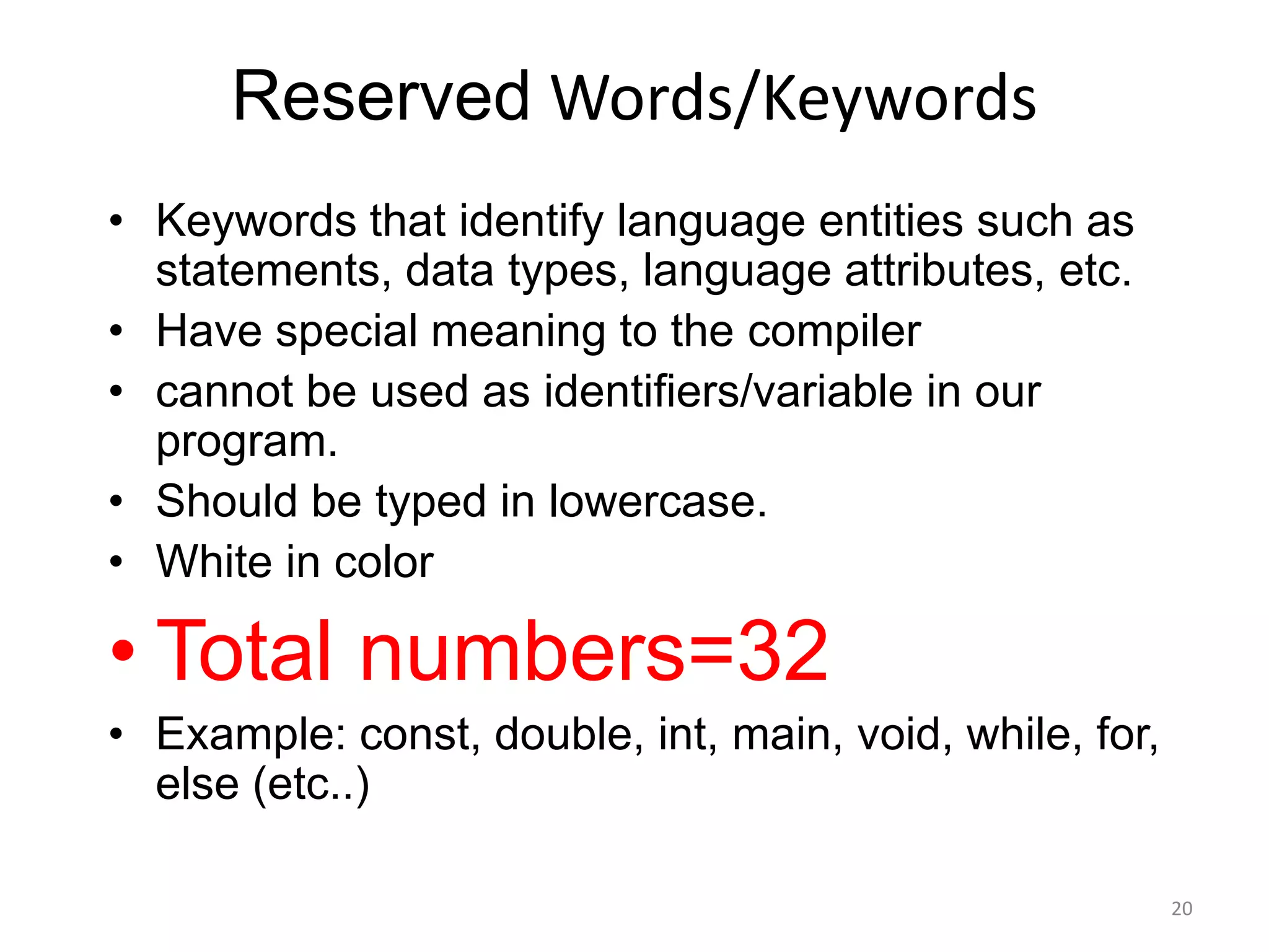 Reserved Words/Keywords
• Keywords that identify language entities such as
statements, data types, language attributes, etc.
• Have special meaning to the compiler
• cannot be used as identifiers/variable in our
program.
• Should be typed in lowercase.
• White in color
• Total numbers=32
• Example: const, double, int, main, void, while, for,
else (etc..)
20
 