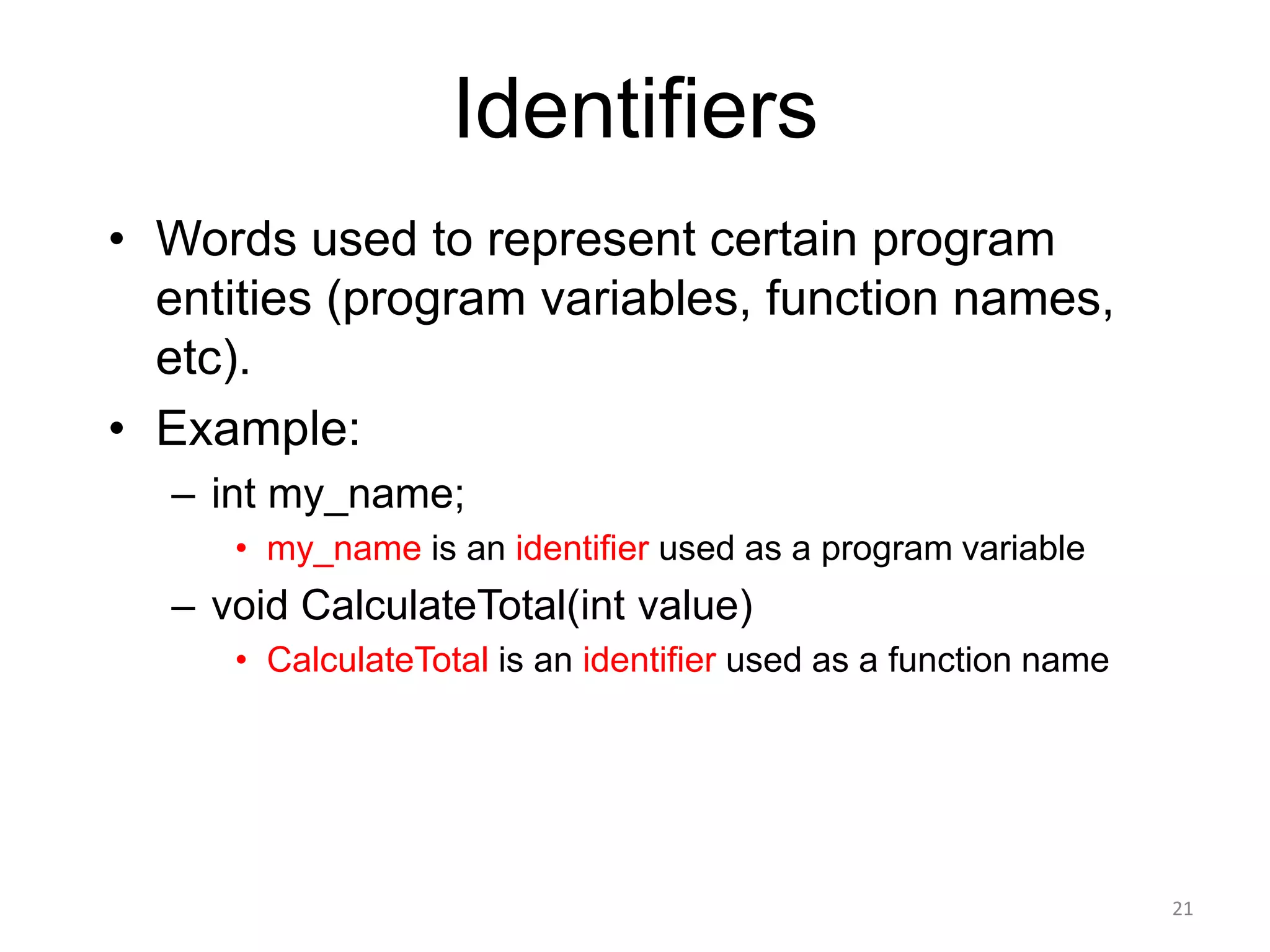 Identifiers
• Words used to represent certain program
entities (program variables, function names,
etc).
• Example:
– int my_name;
• my_name is an identifier used as a program variable
– void CalculateTotal(int value)
• CalculateTotal is an identifier used as a function name
21
 