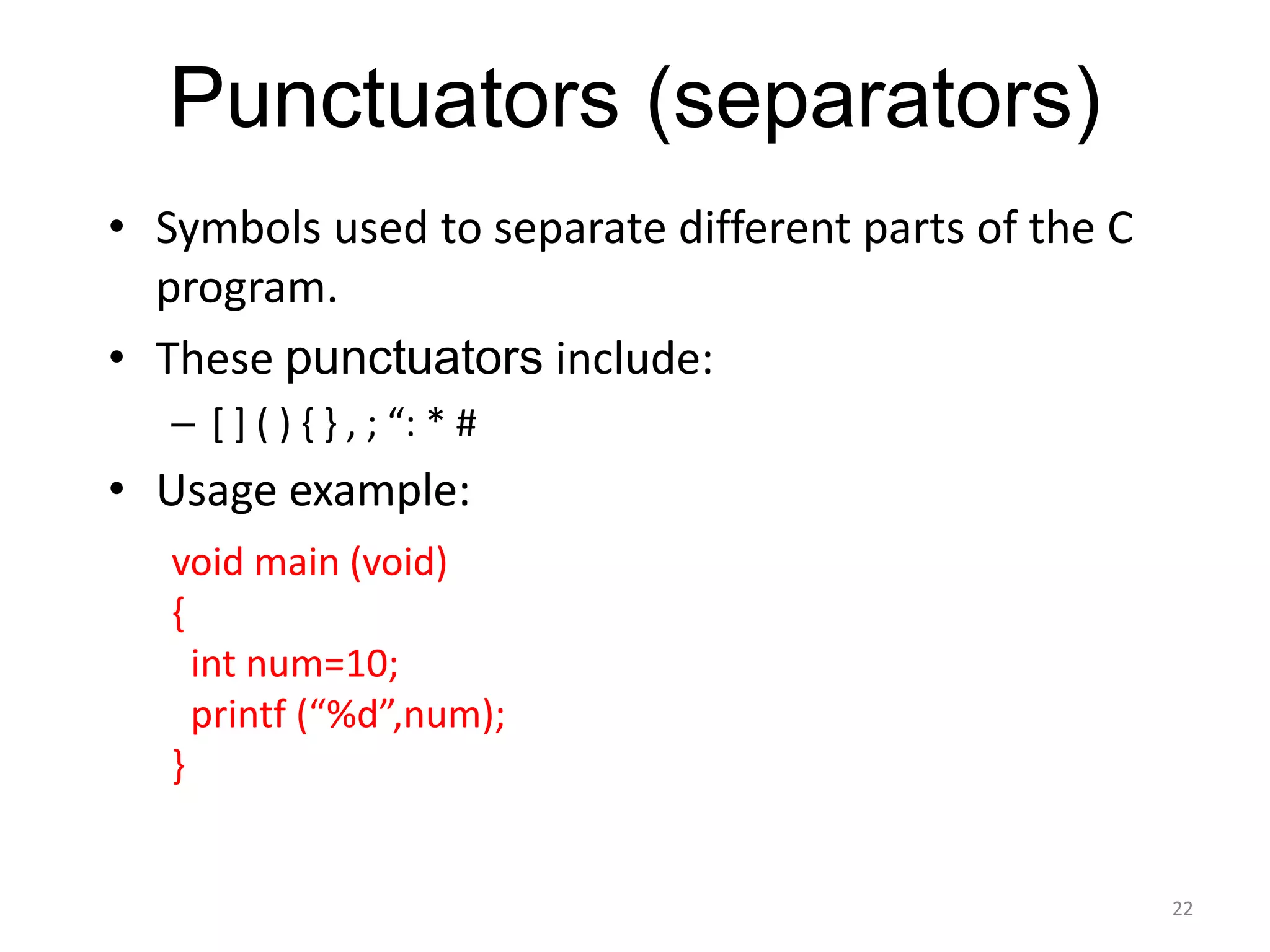 Punctuators (separators)
• Symbols used to separate different parts of the C
program.
• These punctuators include:
– [ ] ( ) { } , ; “: * #
• Usage example:
22
void main (void)
{
int num=10;
printf (“%d”,num);
}
 