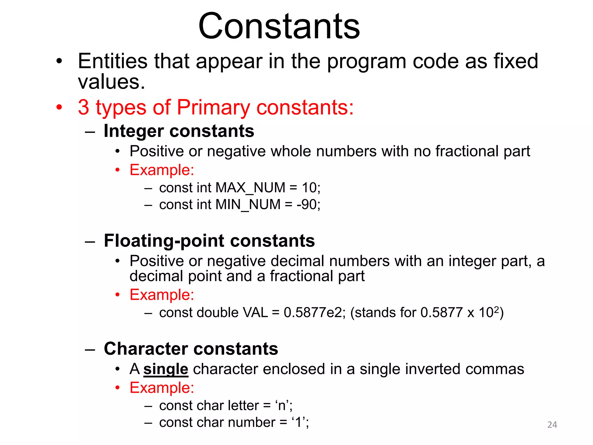 Constants
• Entities that appear in the program code as fixed
values.
• 3 types of Primary constants:
– Integer constants
• Positive or negative whole numbers with no fractional part
• Example:
– const int MAX_NUM = 10;
– const int MIN_NUM = -90;
– Floating-point constants
• Positive or negative decimal numbers with an integer part, a
decimal point and a fractional part
• Example:
– const double VAL = 0.5877e2; (stands for 0.5877 x 102)
– Character constants
• A single character enclosed in a single inverted commas
• Example:
– const char letter = ‘n’;
– const char number = ‘1’; 24
 