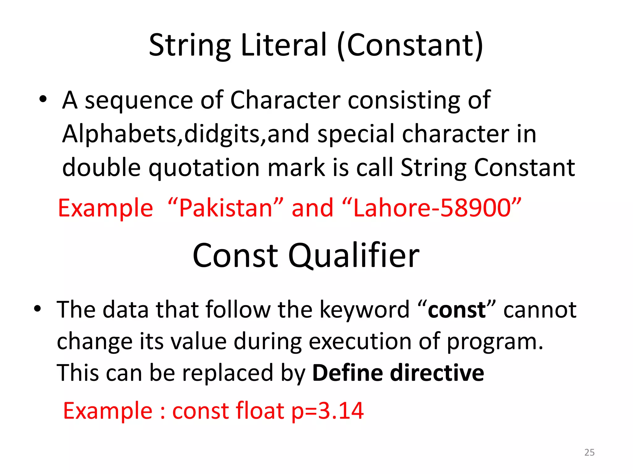 String Literal (Constant)
• A sequence of Character consisting of
Alphabets,didgits,and special character in
double quotation mark is call String Constant
Example “Pakistan” and “Lahore-58900”
25
Const Qualifier
• The data that follow the keyword “const” cannot
change its value during execution of program.
This can be replaced by Define directive
Example : const float p=3.14
 