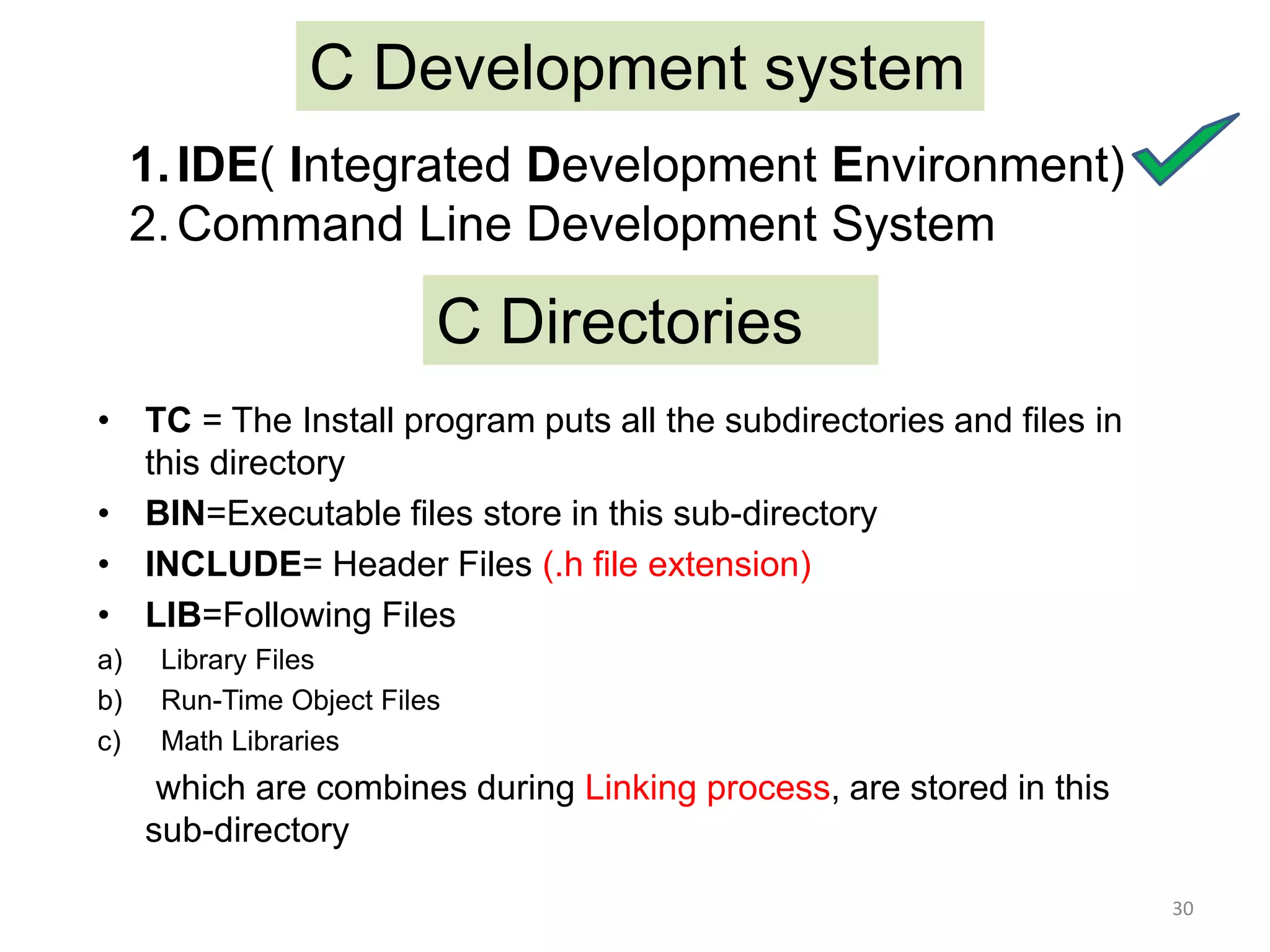 C Development system
1.IDE( Integrated Development Environment)
2.Command Line Development System
C Directories
• TC = The Install program puts all the subdirectories and files in
this directory
• BIN=Executable files store in this sub-directory
• INCLUDE= Header Files (.h file extension)
• LIB=Following Files
a) Library Files
b) Run-Time Object Files
c) Math Libraries
which are combines during Linking process, are stored in this
sub-directory
30
 