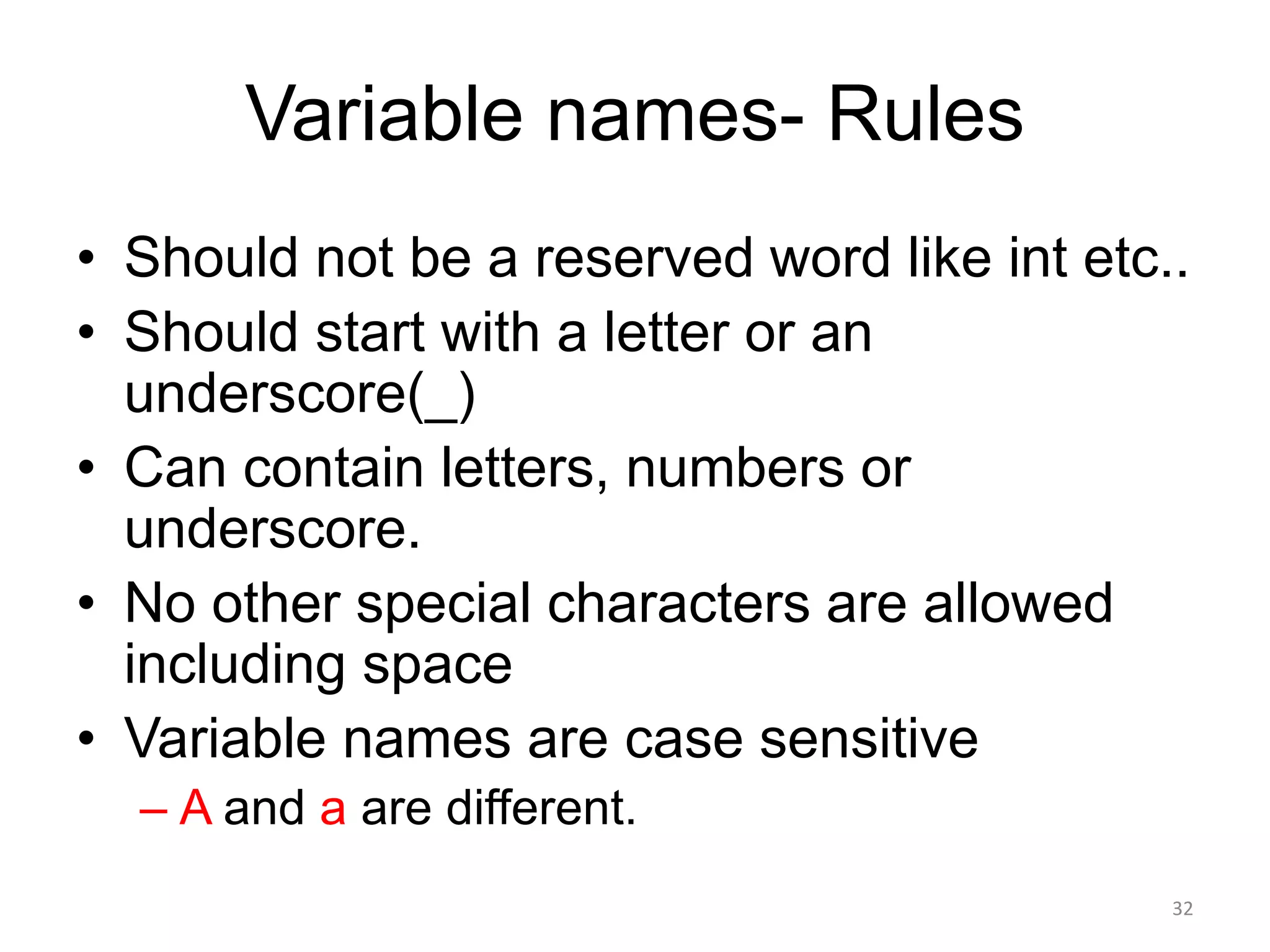 Variable names- Rules
• Should not be a reserved word like int etc..
• Should start with a letter or an
underscore(_)
• Can contain letters, numbers or
underscore.
• No other special characters are allowed
including space
• Variable names are case sensitive
– A and a are different.
32
 