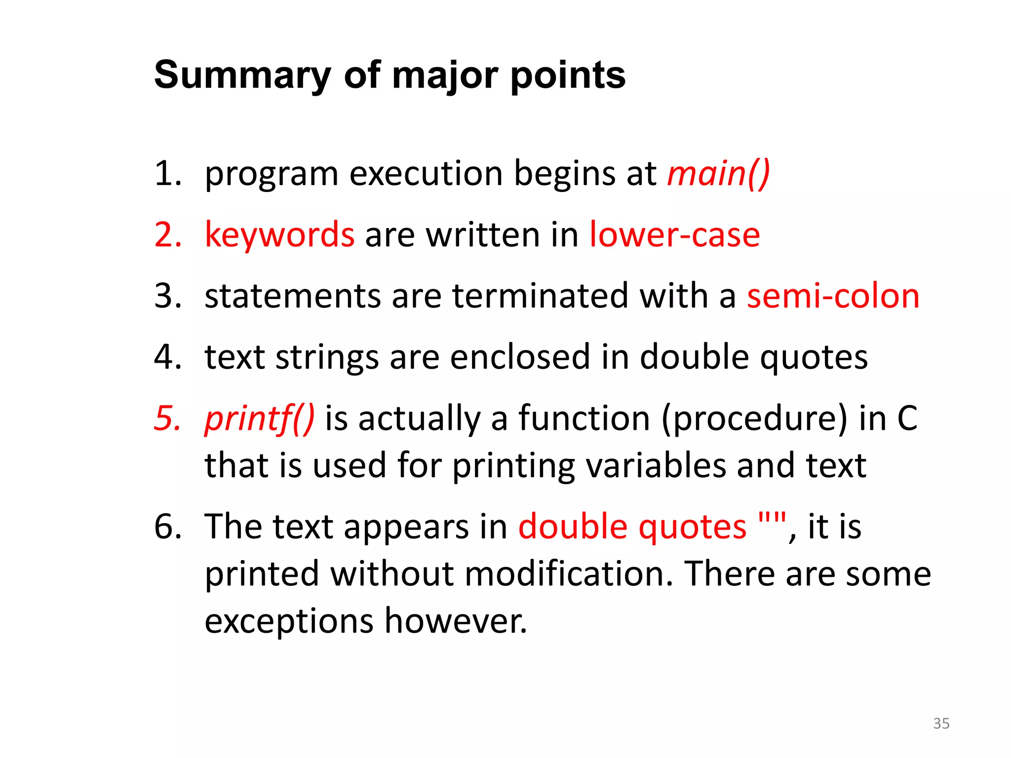 1. program execution begins at main()
2. keywords are written in lower-case
3. statements are terminated with a semi-colon
4. text strings are enclosed in double quotes
5. printf() is actually a function (procedure) in C
that is used for printing variables and text
6. The text appears in double quotes "", it is
printed without modification. There are some
exceptions however.
Summary of major points
35
 