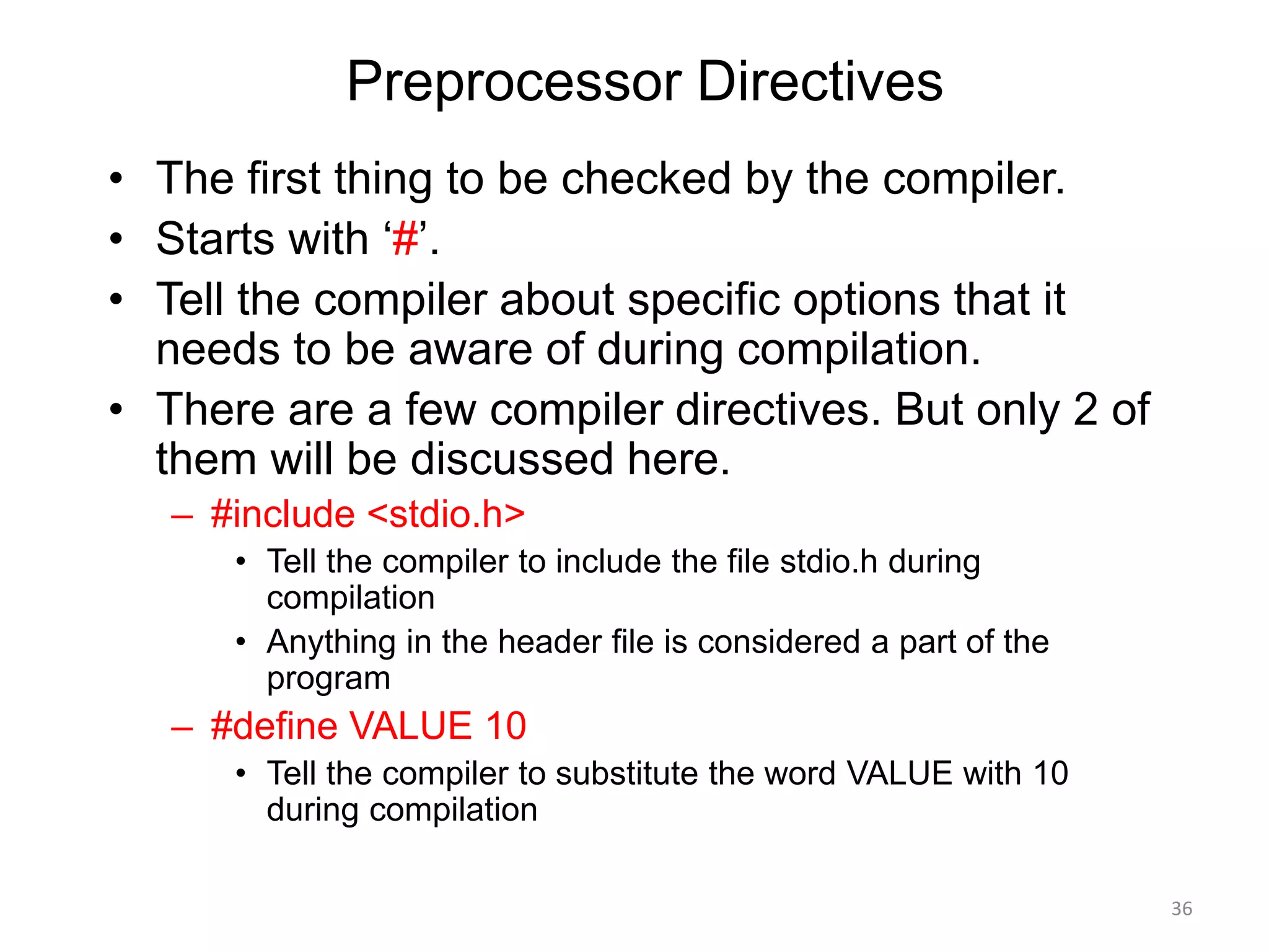 Preprocessor Directives
• The first thing to be checked by the compiler.
• Starts with ‘#’.
• Tell the compiler about specific options that it
needs to be aware of during compilation.
• There are a few compiler directives. But only 2 of
them will be discussed here.
– #include <stdio.h>
• Tell the compiler to include the file stdio.h during
compilation
• Anything in the header file is considered a part of the
program
– #define VALUE 10
• Tell the compiler to substitute the word VALUE with 10
during compilation
36
 