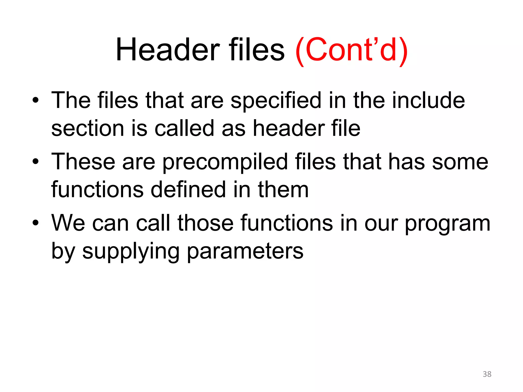 Header files (Cont’d)
• The files that are specified in the include
section is called as header file
• These are precompiled files that has some
functions defined in them
• We can call those functions in our program
by supplying parameters
38
 