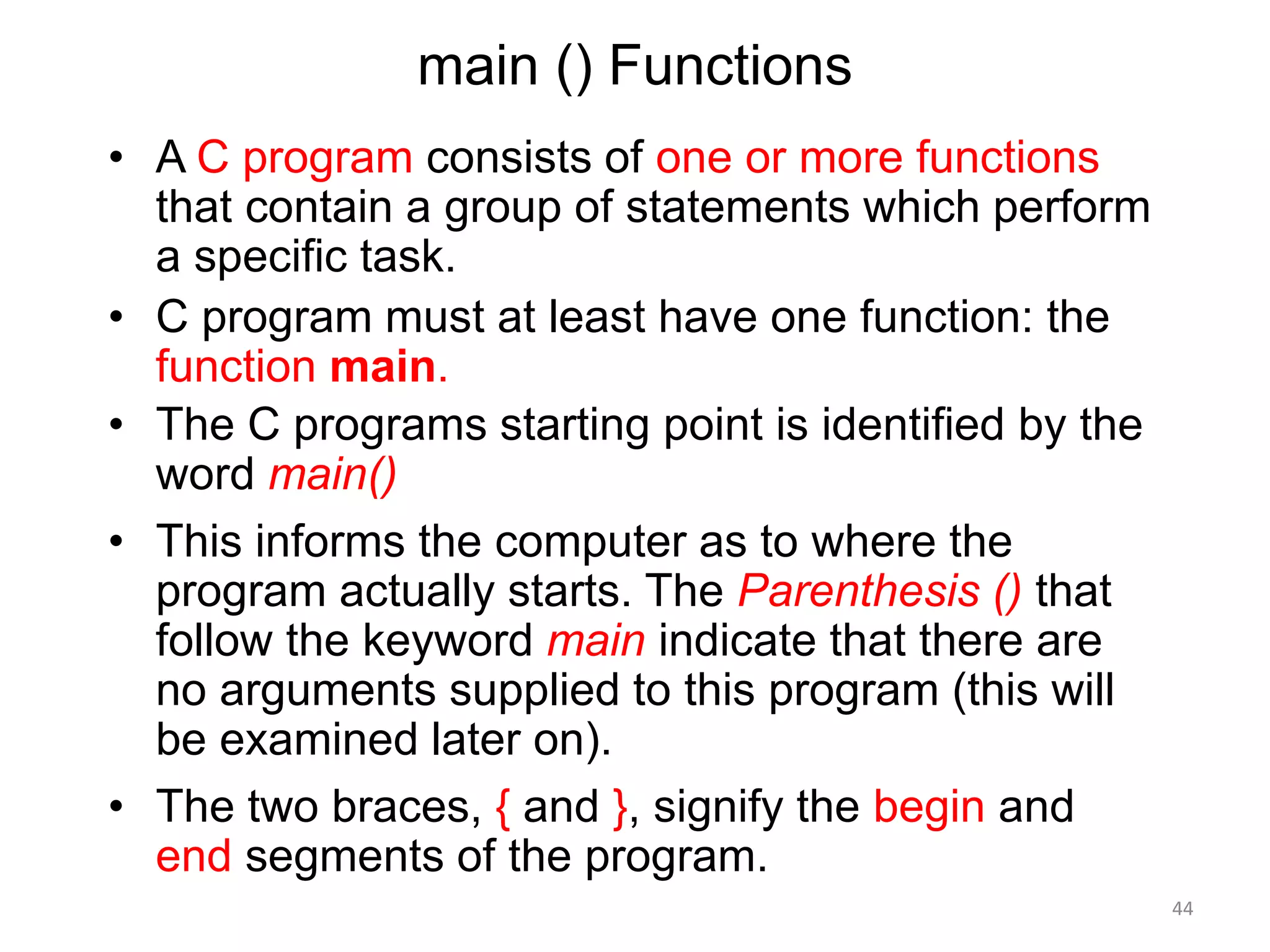 main () Functions
• A C program consists of one or more functions
that contain a group of statements which perform
a specific task.
• C program must at least have one function: the
function main.
• The C programs starting point is identified by the
word main()
• This informs the computer as to where the
program actually starts. The Parenthesis () that
follow the keyword main indicate that there are
no arguments supplied to this program (this will
be examined later on).
• The two braces, { and }, signify the begin and
end segments of the program.
44
 
