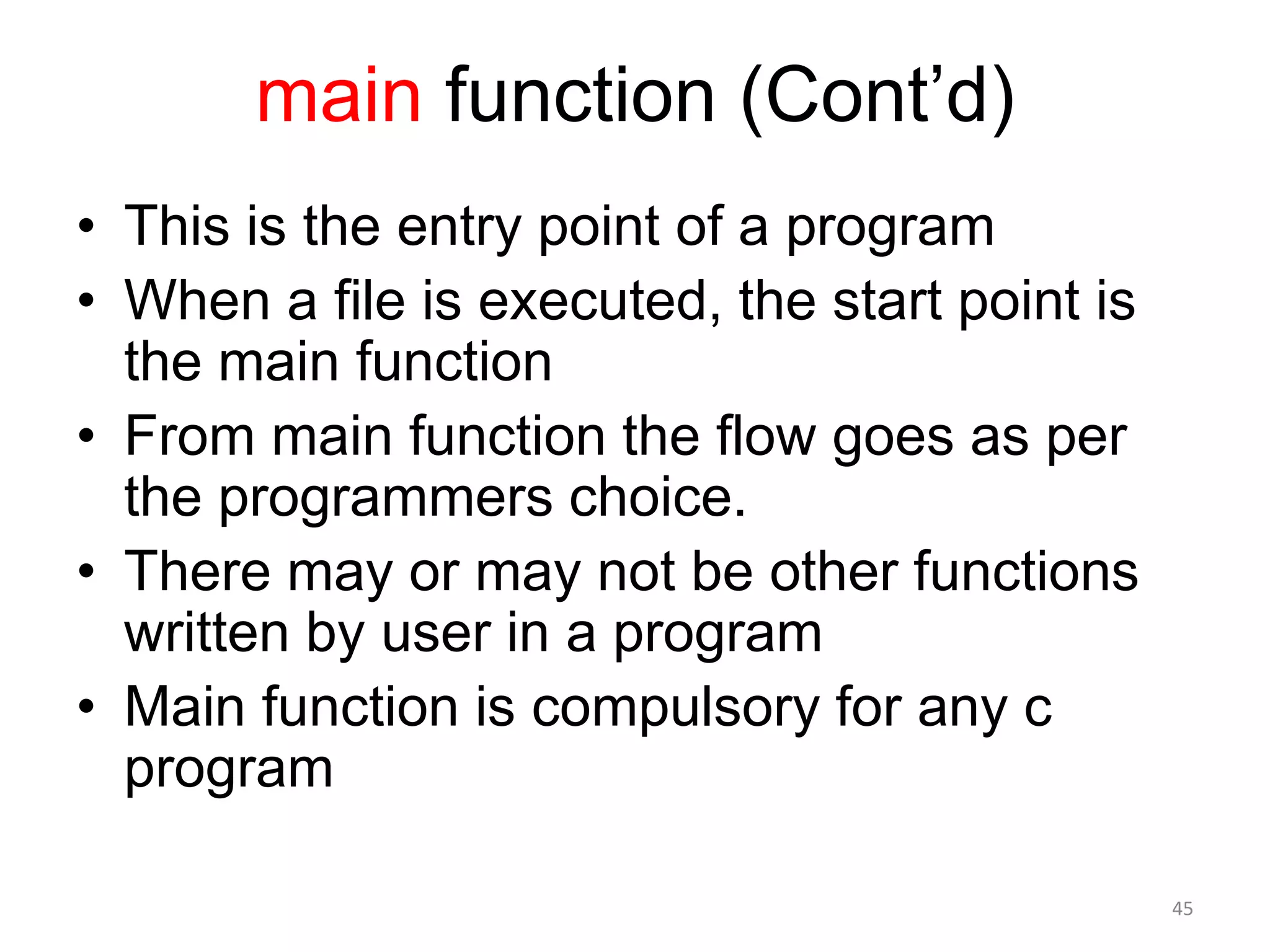 main function (Cont’d)
• This is the entry point of a program
• When a file is executed, the start point is
the main function
• From main function the flow goes as per
the programmers choice.
• There may or may not be other functions
written by user in a program
• Main function is compulsory for any c
program
45
 