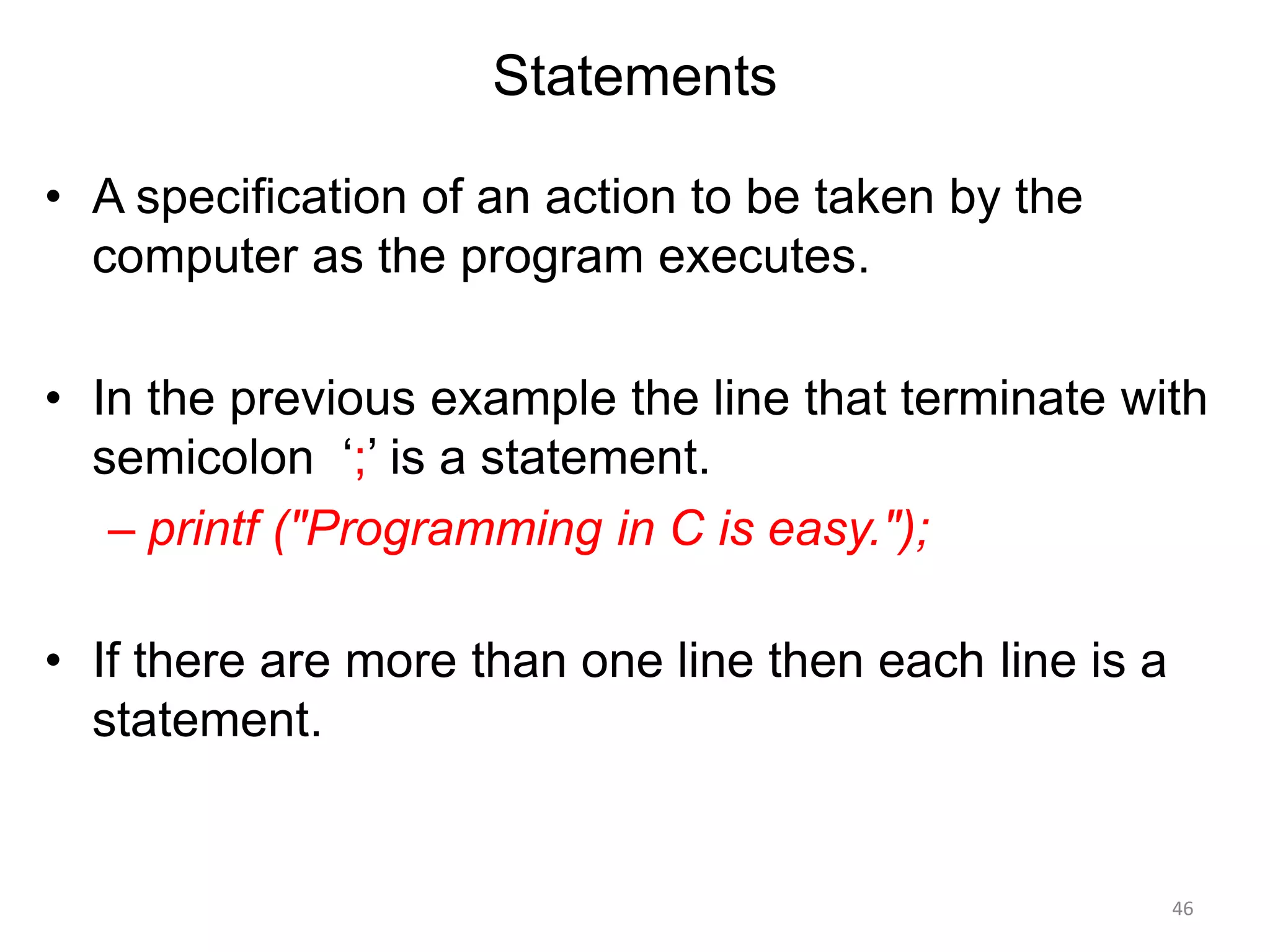 Statements
• A specification of an action to be taken by the
computer as the program executes.
• In the previous example the line that terminate with
semicolon ‘;’ is a statement.
– printf ("Programming in C is easy.");
• If there are more than one line then each line is a
statement.
46
 