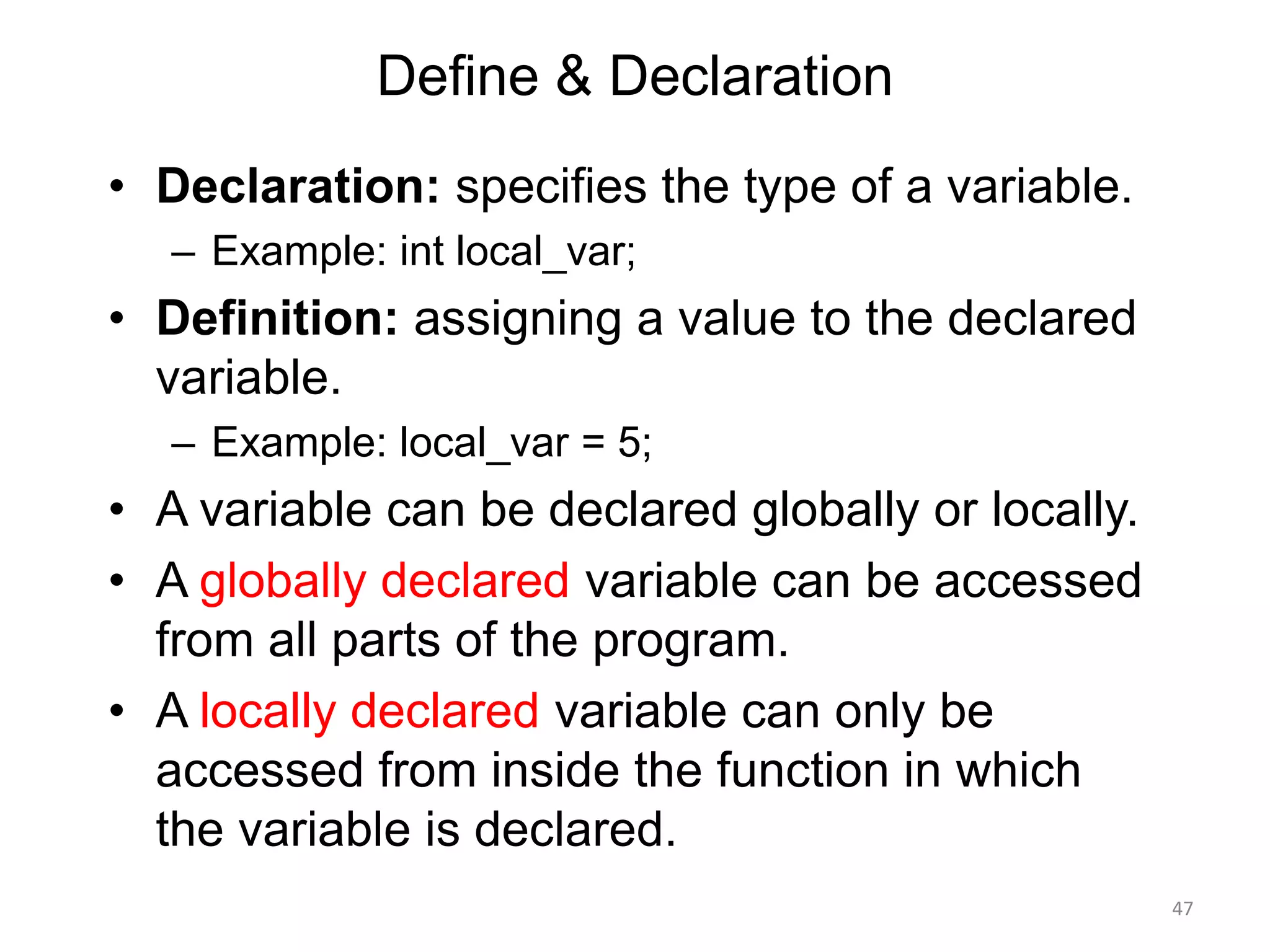 Define & Declaration
• Declaration: specifies the type of a variable.
– Example: int local_var;
• Definition: assigning a value to the declared
variable.
– Example: local_var = 5;
• A variable can be declared globally or locally.
• A globally declared variable can be accessed
from all parts of the program.
• A locally declared variable can only be
accessed from inside the function in which
the variable is declared.
47
 