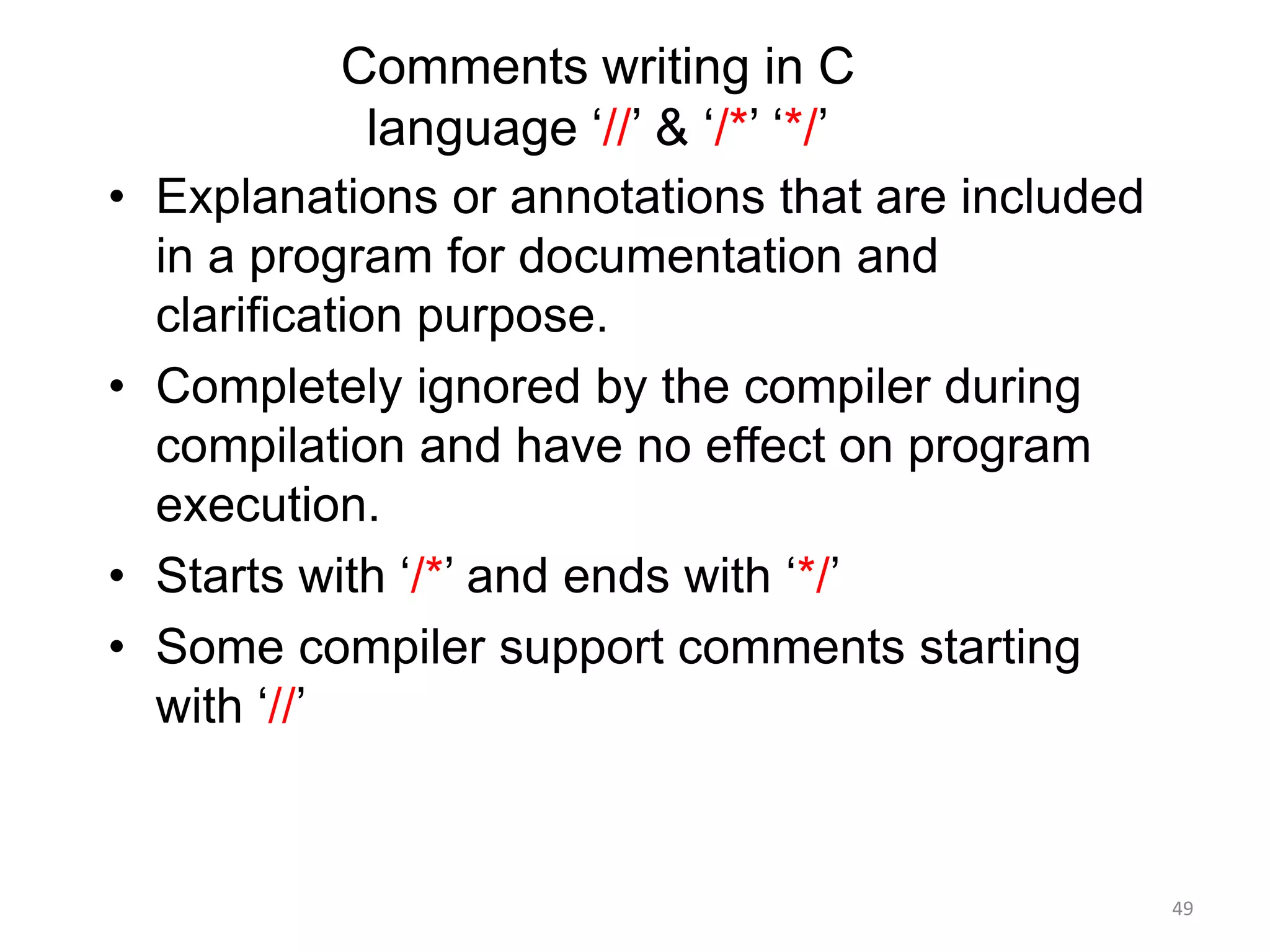 Comments writing in C
language ‘//’ & ‘/*’ ‘*/’
• Explanations or annotations that are included
in a program for documentation and
clarification purpose.
• Completely ignored by the compiler during
compilation and have no effect on program
execution.
• Starts with ‘/*’ and ends with ‘*/’
• Some compiler support comments starting
with ‘//’
49
 