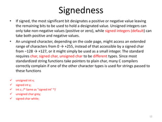 Signedness
• If signed, the most significant bit designates a positive or negative value leaving
the remaining bits to be used to hold a designated value. Unsigned integers can
only take non-negative values (positive or zero), while signed integers (default) can
take both positive and negative values.
• An unsigned character, depending on the code page, might access an extended
range of characters from 0 → +255, instead of that accessible by a signed char
from −128 → +127, or it might simply be used as a small integer. The standard
requires char, signed char, unsigned char to be different types. Since most
standardized string functions take pointers to plain char, many C compilers
correctly complain if one of the other character types is used for strings passed to
these functions
 unsigned int x;
 signed int y;
 int z; /* Same as "signed int" */
 unsigned char grey;
 signed char white;
12
 