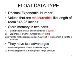 FLOAT DATA TYPE
• Decimal/Exponential Number
• Values that are measureable like length of
room 145.25 inches
• Store memory in two parts
1. Mantissa (The value of number takes 3 bytes)
2. Exponent (Power of number takes 1 byte)
Exp: 12345 will be represented as 1.2345e4 (4 is exponent & 1.2345 is
number)
• They have two advantages
1: they can represent values between integers.
2: they can represent a much greater range of values.
14
 